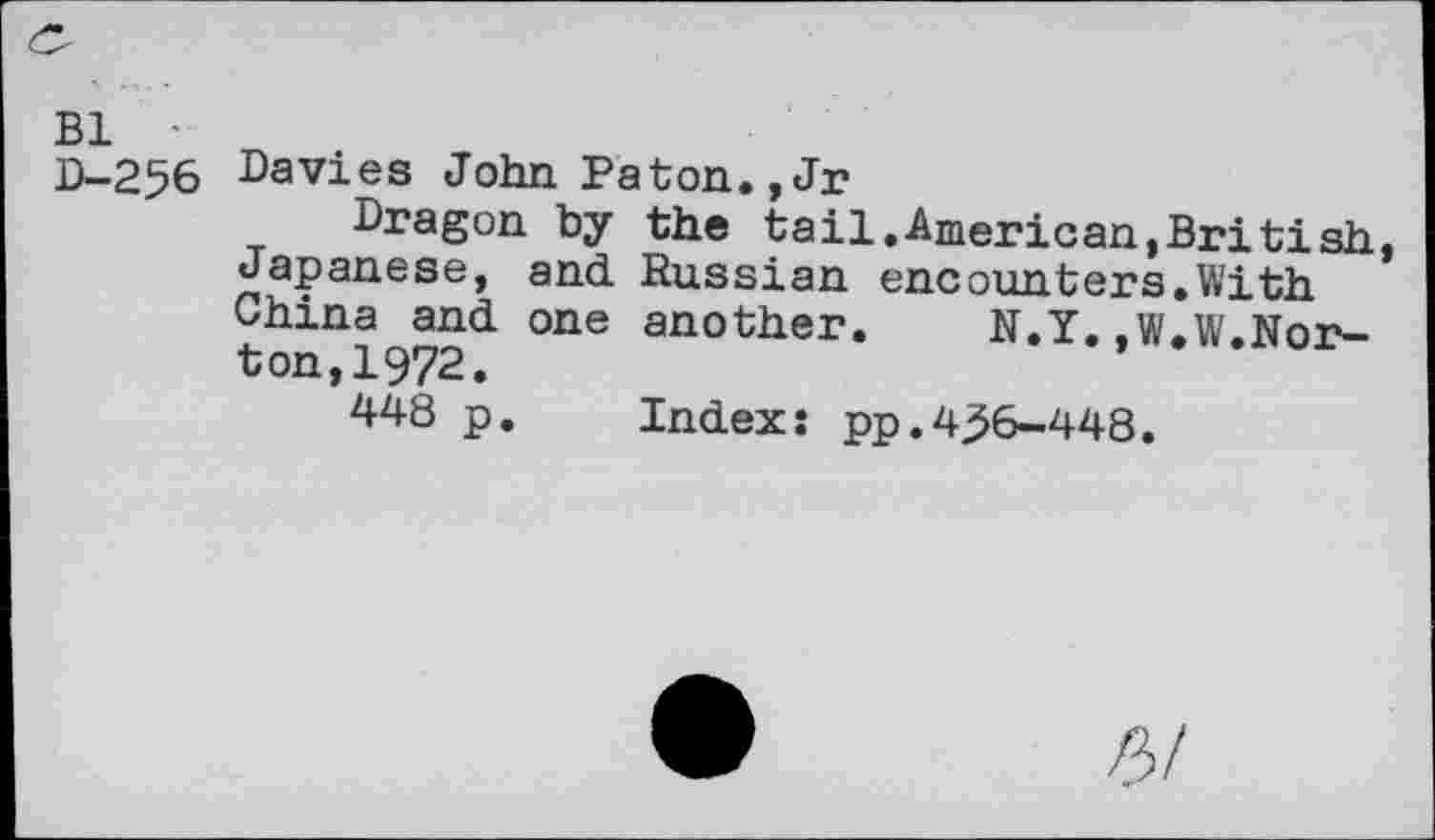 ﻿Bl •
D-256
Davies John Paton.,Jr
Dragon by the tail.American,British, Japanese, and. Russian encounters.With China and one another. N.Y.,W.W.Norton, 1972.
448 p. Index: pp.4^6-448.
P>!